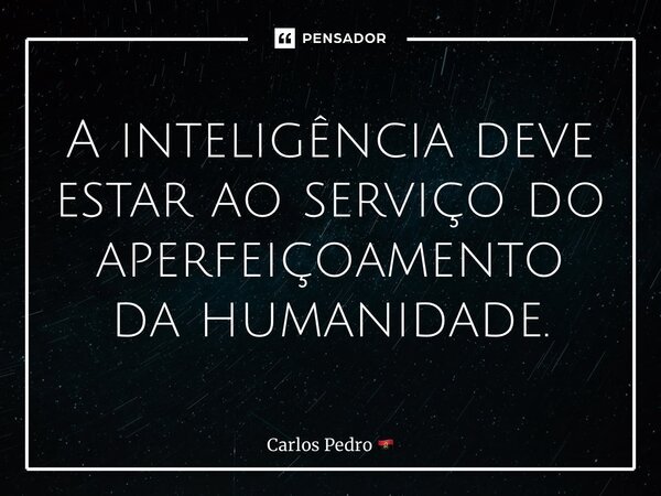 ⁠A inteligência deve estar ao serviço do aperfeiçoamento da humanidade.... Frase de Carlos Pedro.