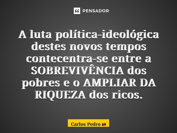 A luta política-ideológica destes novos tempos contemporâneos centra-se entre a SOBREVIVÊNCIA dos pobres e o AMPLIAR DA RIQUEZA dos ricos.... Frase de Carlos Pedro.
