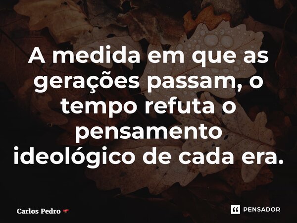 ⁠A medida em que as gerações passam, o tempo refuta o pensamento ideológico de cada era.... Frase de Carlos Pedro.