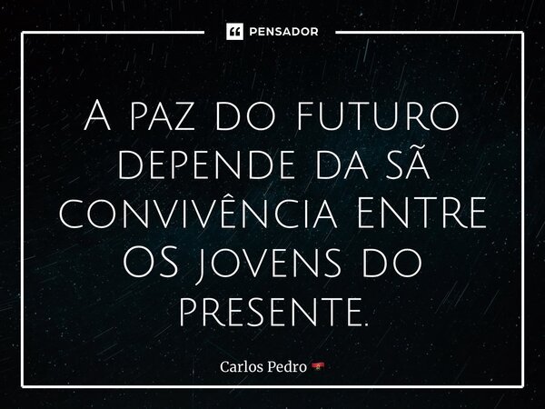 ⁠A paz do futuro depende da sã convivência ENTRE OS jovens do presente.... Frase de Carlos Pedro.
