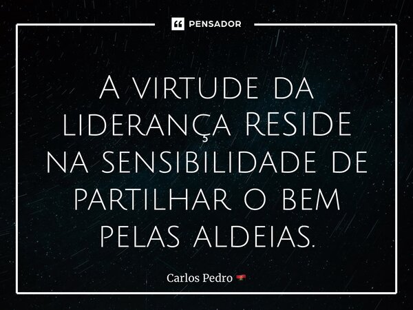 ⁠A virtude da liderança RESIDE na sensibilidade de partilhar o bem pelas aldeias.... Frase de Carlos Pedro.