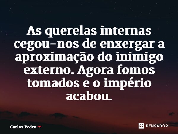 ⁠As querelas internas cegou-nos de enxergar a aproximação do inimigo externo. Agora fomos tomados e o império acabou.... Frase de Carlos Pedro.