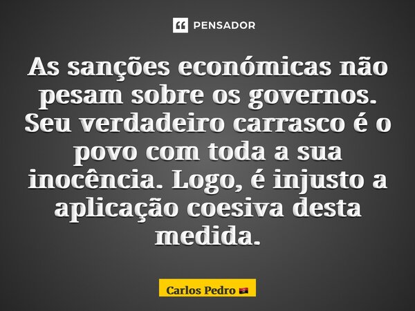 ⁠As sanções económicas não pesam sobre os governos. Seu verdadeiro carrasco é o povo com toda a sua inocência. Logo, é injusto a aplicação coesiva desta medida.... Frase de Carlos Pedro.