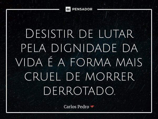 Desistir de lutar pela dignidade da vida é a forma mais cruel de morrer derrotado.... Frase de Carlos Pedro.