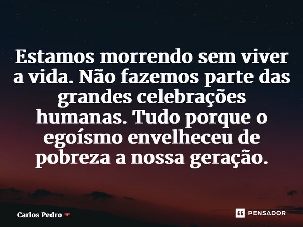 ⁠Estamos morrendo sem viver a vida. Não fazemos parte das grandes celebrações humanas. Tudo porque o egoísmo envelheceu de pobreza a nossa geração.... Frase de Carlos Pedro.