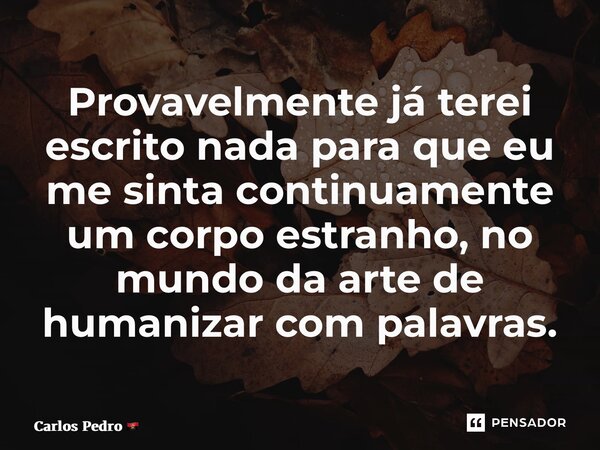 ⁠Provavelmente já terei escrito nada para que eu me sinta continuamente um corpo estranho, no mundo da arte de humanizar com palavras.... Frase de Carlos Pedro.