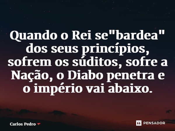 ⁠Quando o Rei se "bardea" dos seus princípios, sofrem os súditos, sofre a Nação, o Diabo penetra e o império vai abaixo.... Frase de Carlos Pedro.