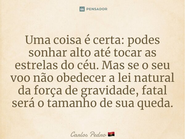Uma coisa é certa: podes sonhar alto até tocar as estrelas do céu. Mas se o seu voo não obedecer a lei natural da força de gravidade, fatal será o tamanho de su... Frase de Carlos Pedro.