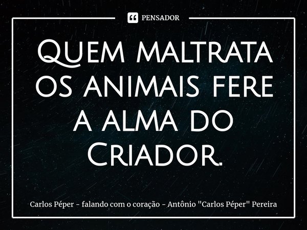 ⁠Quem maltrata os animais fere a alma do Criador.... Frase de Carlos Péper - falando com o coração - Antônio 