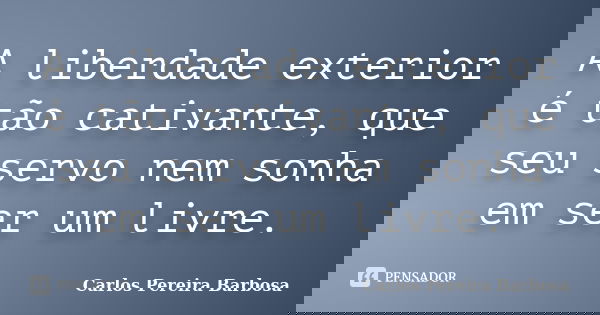 A liberdade exterior é tão cativante, que seu servo nem sonha em ser um livre.... Frase de Carlos Pereira Barbosa.