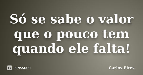 Só se sabe o valor que o pouco tem quando ele falta!... Frase de Carlos Pires..