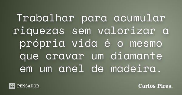 Trabalhar para acumular riquezas sem valorizar a própria vida é o mesmo que cravar um diamante em um anel de madeira.... Frase de Carlos Pires..