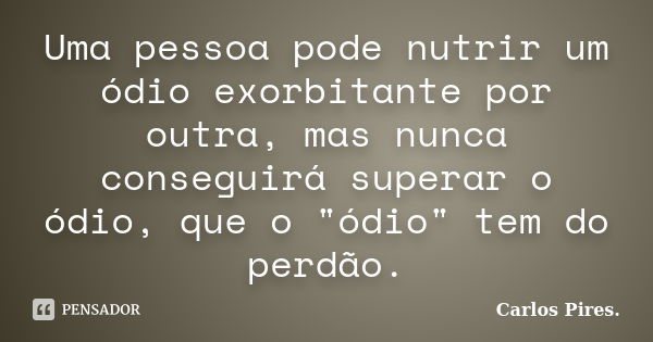 Uma pessoa pode nutrir um ódio exorbitante por outra, mas nunca conseguirá superar o ódio, que o "ódio" tem do perdão.... Frase de Carlos Pires..