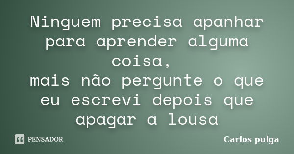 Ninguem precisa apanhar para aprender alguma coisa, mais não pergunte o que eu escrevi depois que apagar a lousa... Frase de Carlos Pulga.