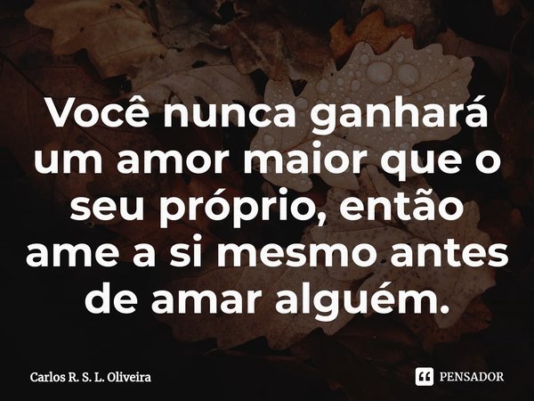 ⁠Você nunca ganhará um amor maior que o seu próprio, então ame a si mesmo antes de amar alguém.... Frase de Carlos R. S. L. Oliveira.