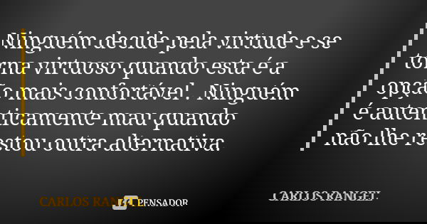 Ninguém decide pela virtude e se torna virtuoso quando esta é a opção mais confortável . Ninguém é autenticamente mau quando não lhe restou outra alternativa.... Frase de Carlos Rangel.
