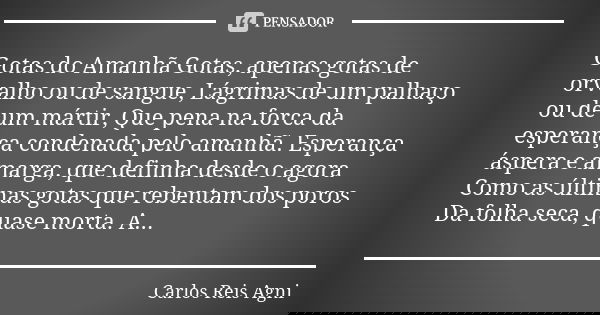 Gotas do Amanhã Gotas, apenas gotas de orvalho ou de sangue, Lágrimas de um palhaço ou de um mártir, Que pena na forca da esperança condenada pelo amanhã. Esper... Frase de Carlos Reis Agni.