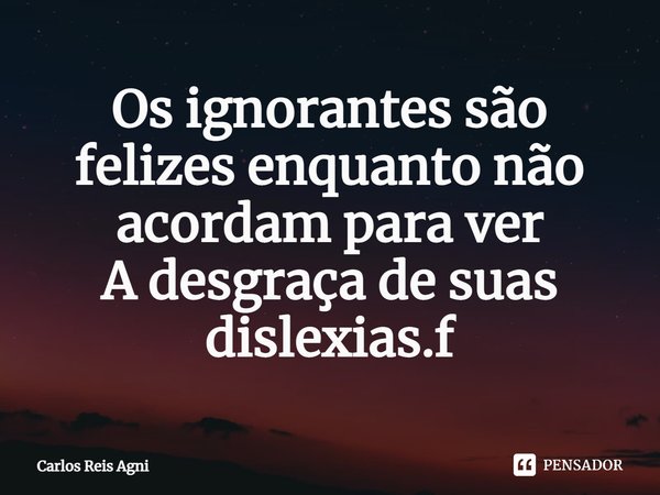 ⁠Os ignorantes são felizes enquanto não acordam para ver
A desgraça de suas dislexias... Frase de Carlos Reis Agni.