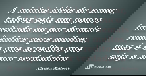 A minha idéia de amor, talvez seja um pouco inusitada ou por demais romântica para muitos, mas é o que acredito que seja o amor verdadeiro... Frase de Carlos Roberto.