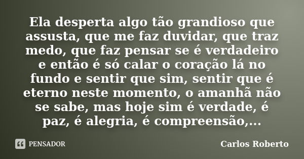 Ela desperta algo tão grandioso que assusta, que me faz duvidar, que traz medo, que faz pensar se é verdadeiro e então é só calar o coração lá no fundo e sentir... Frase de Carlos Roberto.