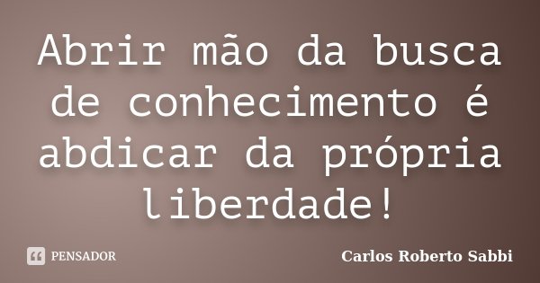 Abrir mão da busca de conhecimento é abdicar da própria liberdade!... Frase de Carlos Roberto Sabbi.