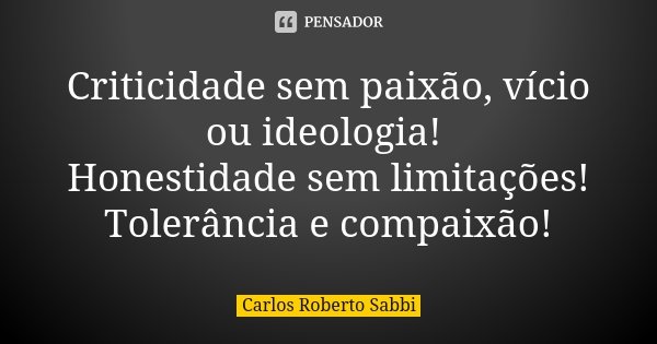 Criticidade sem paixão, vício ou ideologia! Honestidade sem limitações! Tolerância e compaixão!... Frase de Carlos Roberto Sabbi.
