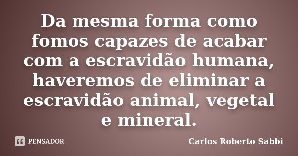 Da mesma forma como fomos capazes de acabar com a escravidão humana, haveremos de eliminar a escravidão animal, vegetal e mineral.... Frase de Carlos Roberto Sabbi.