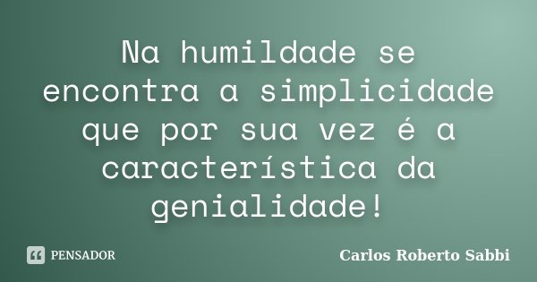 Na humildade se encontra a simplicidade que por sua vez é a característica da genialidade!... Frase de Carlos Roberto Sabbi.