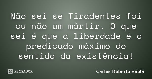 Não sei se Tiradentes foi ou não um mártir. O que sei é que a liberdade é o predicado máximo do sentido da existência!... Frase de Carlos Roberto Sabbi.