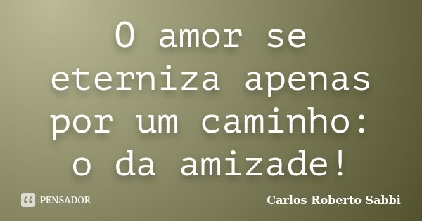 O amor se eterniza apenas por um caminho: o da amizade!... Frase de Carlos Roberto Sabbi.