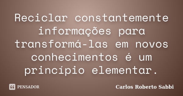 Reciclar constantemente informações para transformá-las em novos conhecimentos é um princípio elementar.... Frase de Carlos Roberto Sabbi.