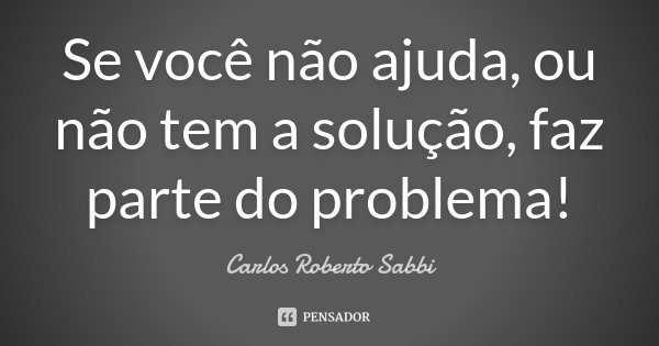 Se você não ajuda, ou não tem a solução, faz parte do problema!... Frase de Carlos Roberto Sabbi.