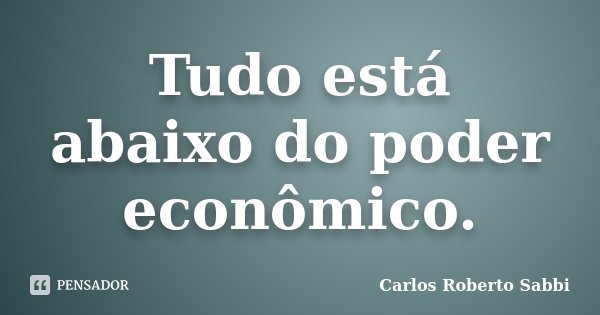 Tudo está abaixo do poder econômico.... Frase de Carlos Roberto Sabbi.