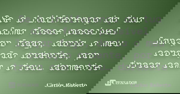 Se à indiferença da tua alma fosse possível lançar fogo, daria o meu coração ardente, por troca com o teu… dormente... Frase de Carlos Roberto.