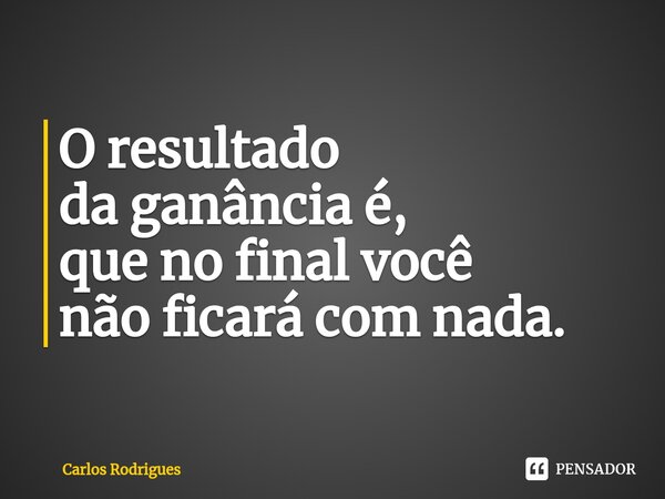 ⁠O resultado da ganância é, que no final você não ficará com nada.... Frase de Carlos Rodrigues.