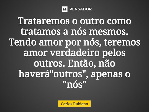 ⁠⁠Trataremos o outro como tratamos a nós mesmos. Tendo amor por nós, teremos amor verdadeiro pelos outros. Então, não haverá "outros", apenas o "... Frase de Carlos Rubiano.