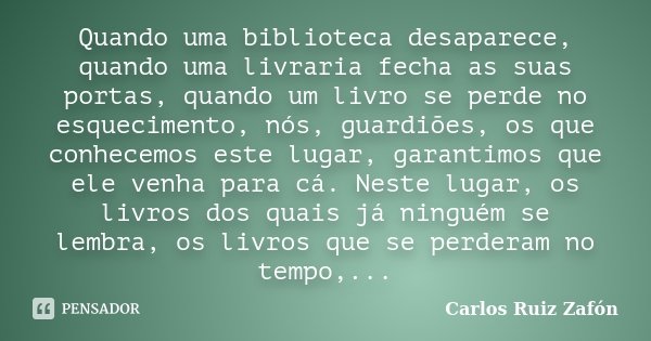 Quando uma biblioteca desaparece, quando uma livraria fecha as suas portas, quando um livro se perde no esquecimento, nós, guardiões, os que conhecemos este lug... Frase de Carlos Ruiz Zafón.