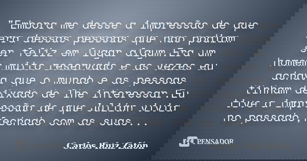 "Embora me desse a impressão de que era dessas pessoas que nao podiam ser feliz em lugar algum.Era um homem muito reservado e as vezes eu achava que o mund... Frase de Carlos Ruiz Zafón.