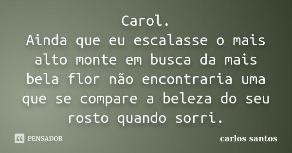 Carol. Ainda que eu escalasse o mais alto monte em busca da mais bela flor não encontraria uma que se compare a beleza do seu rosto quando sorri.... Frase de Carlos Santos..