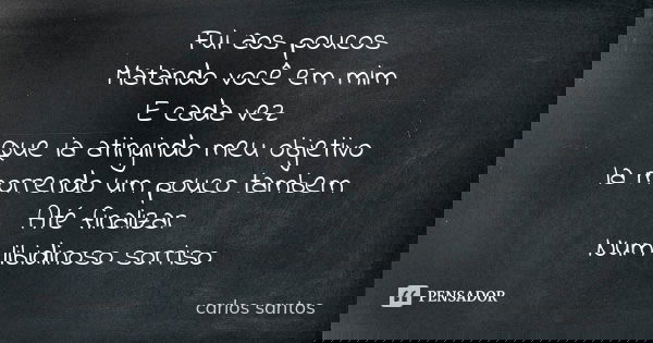 Fui aos poucos Matando você em mim E cada vez Que ia atingindo meu objetivo Ia morrendo um pouco tambem Até finalizar Num libidinoso sorriso... Frase de Carlos Santos.