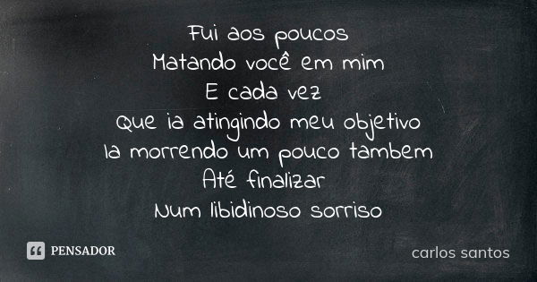 Fui aos poucos Matando você em mim E cada vez Que ia atingindo meu objetivo Ia morrendo um pouco tambem Até finalizar Num libidinoso sorriso... Frase de Carlos Santos.