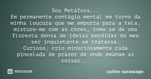 Sou Metáfora... Em permanente contágio mental em torno da minha loucura que me empurra para a tela, misturo-me com as cores, como se de uma floresta densa de id... Frase de Carlos Saramago.