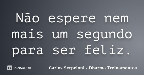 Não espere nem mais um segundo para ser feliz.... Frase de Carlos Serpeloni - Dharma Treinamentos.
