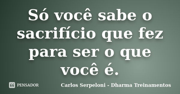 Só você sabe o sacrifício que fez para ser o que você é.... Frase de Carlos Serpeloni - Dharma Treinamentos.