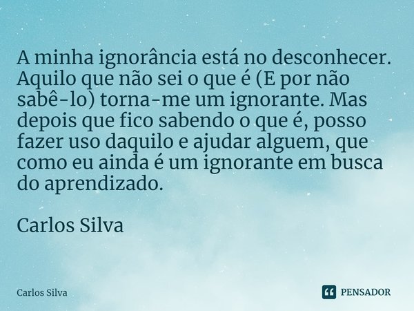 ⁠A minha ignorância está no desconhecer. Aquilo que não sei o que é (E por não sabê-lo) torna-me um ignorante. Mas depois que fico sabendo o que é, posso fazer ... Frase de Carlos Silva.