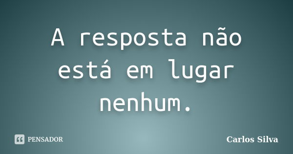 A resposta não está em lugar nenhum.... Frase de Carlos Silva.