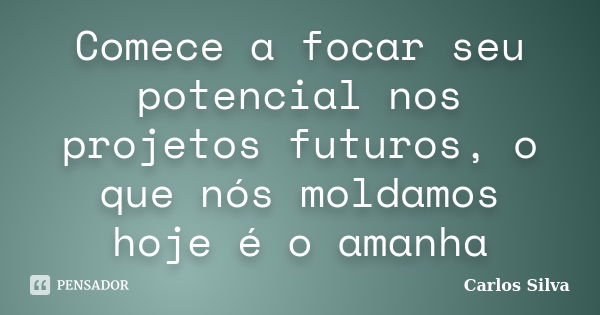 Comece a focar seu potencial nos projetos futuros, o que nós moldamos hoje é o amanha... Frase de Carlos Silva.