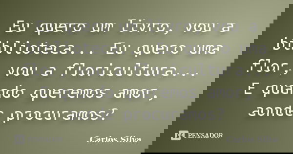 Eu quero um livro, vou a biblioteca... Eu quero uma flor, vou a floricultura... E quando queremos amor, aonde procuramos?... Frase de Carlos Silva.