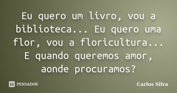 Eu quero um livro, vou a biblioteca... Eu quero uma flor, vou a floricultura... E quando queremos amor, aonde procuramos?... Frase de Carlos Silva.