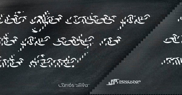 Não diga coisas que acha que sabe, na minha frente!... Frase de Carlos Silva.